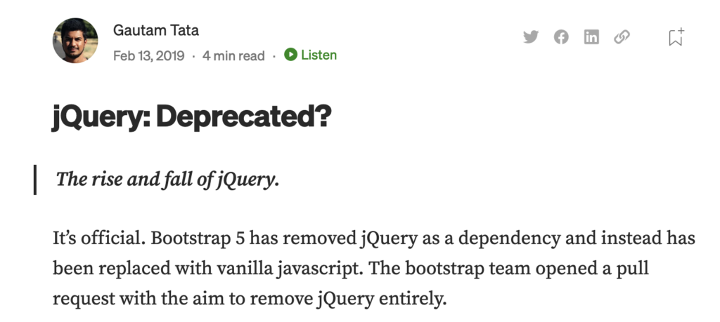 Gautam Tata's article on Medium. Feb 13, 2019. Headline: jQuery Deprecated? It's official. Bootstrap 5 has removed jQuery as a dependency and instead has been replaced with vanilla javascript. The bootstrap team opened a pull request with the aim to remove jQuery entirely.
